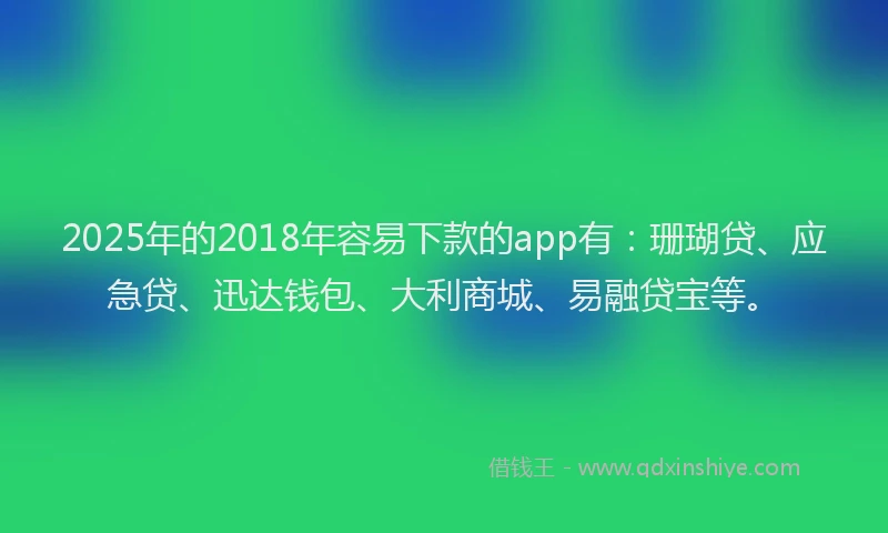 2025年的2018年容易下款的app有：珊瑚贷、应急贷、迅达钱包、大利商城、易融贷宝等。