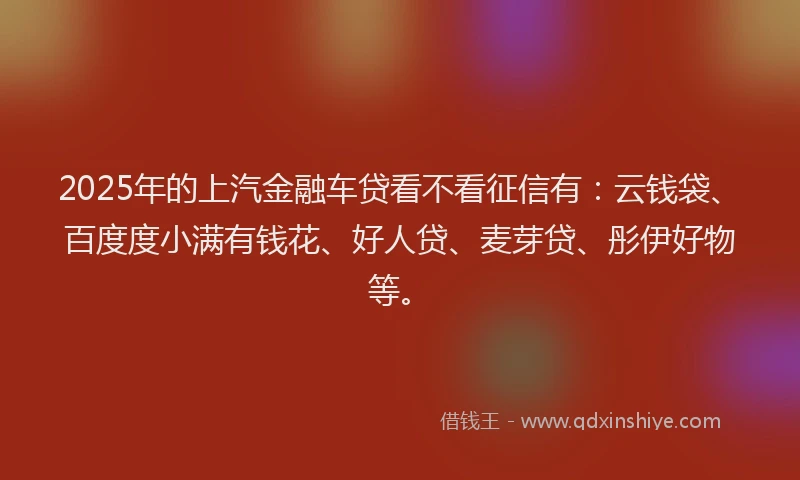 2025年的上汽金融车贷看不看征信有：云钱袋、百度度小满有钱花、好人贷、麦芽贷、彤伊好物等。