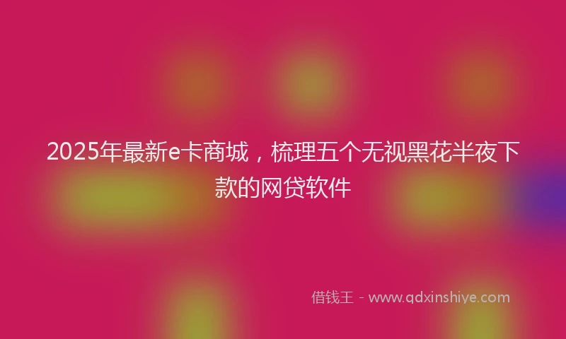 2025年最新e卡商城，梳理五个无视黑花半夜下款的网贷软件