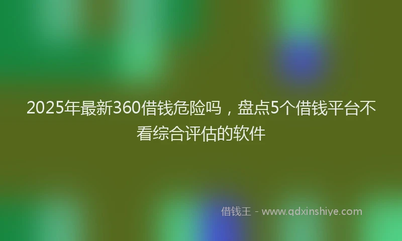 2025年最新360借钱危险吗，盘点5个借钱平台不看综合评估的软件