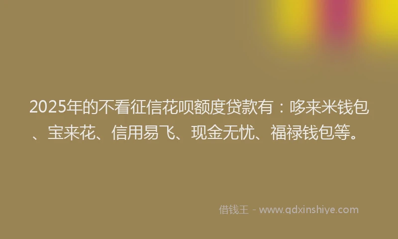 2025年的不看征信花呗额度贷款有：哆来米钱包、宝来花、信用易飞、现金无忧、福禄钱包等。
