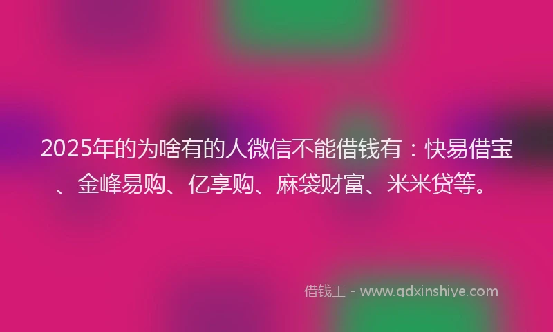 2025年的为啥有的人微信不能借钱有：快易借宝、金峰易购、亿享购、麻袋财富、米米贷等。