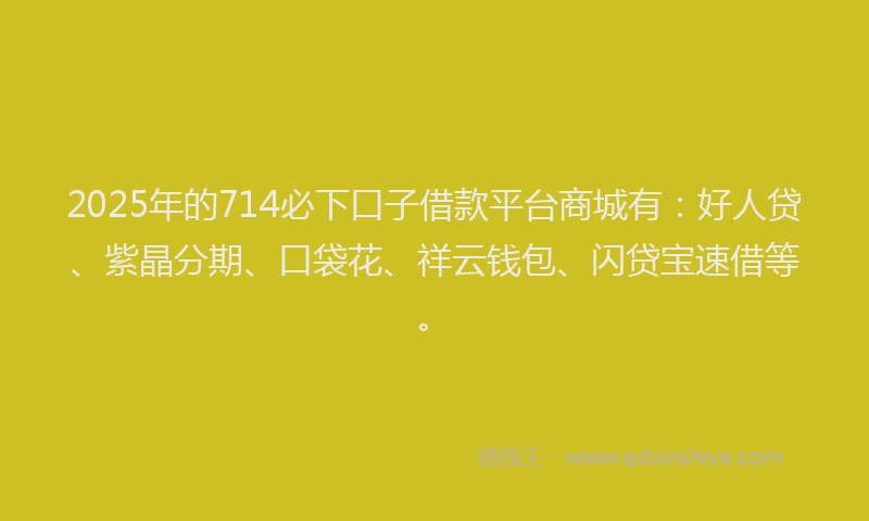 2025年的714必下口子借款平台商城有：好人贷、紫晶分期、口袋花、祥云钱包、闪贷宝速借等。