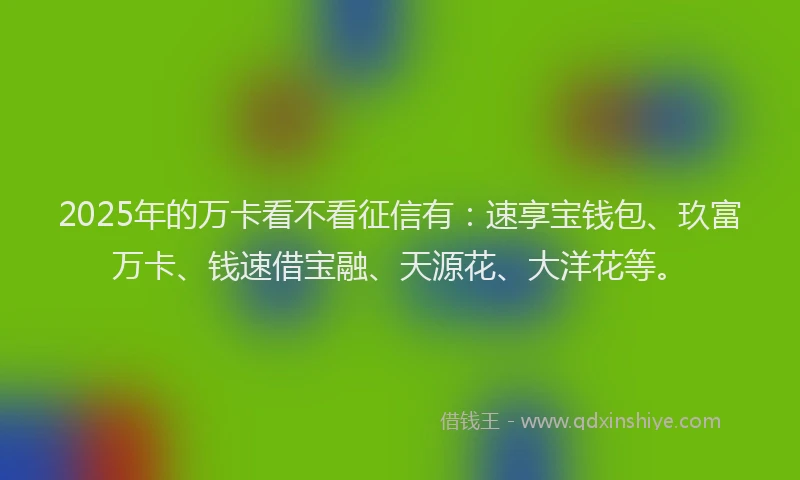 2025年的万卡看不看征信有：速享宝钱包、玖富万卡、钱速借宝融、天源花、大洋花等。