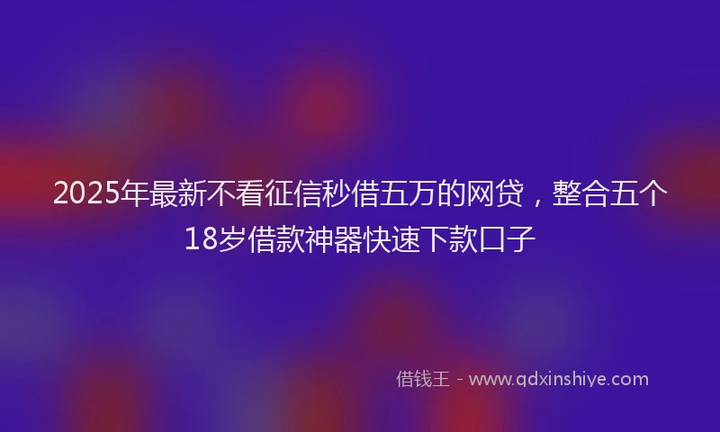 2025年最新不看征信秒借五万的网贷，整合五个18岁借款神器快速下款口子