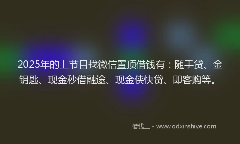 2025年的上节目找微信置顶借钱有：随手贷、金钥匙、现金秒借融途、现金侠快贷、即客购等。