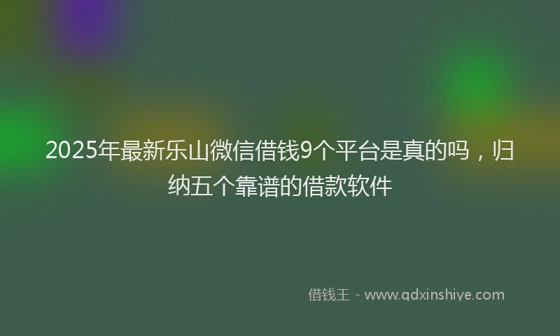 2025年最新乐山微信借钱9个平台是真的吗，归纳五个靠谱的借款软件