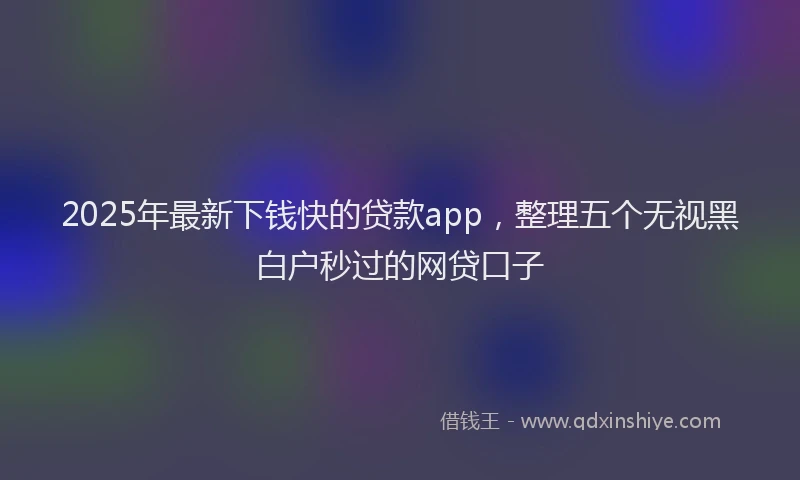 2025年最新下钱快的贷款app，整理五个无视黑白户秒过的网贷口子
