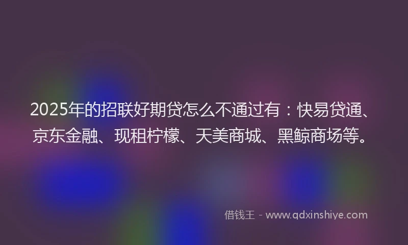 2025年的招联好期贷怎么不通过有：快易贷通、京东金融、现租柠檬、天美商城、黑鲸商场等。