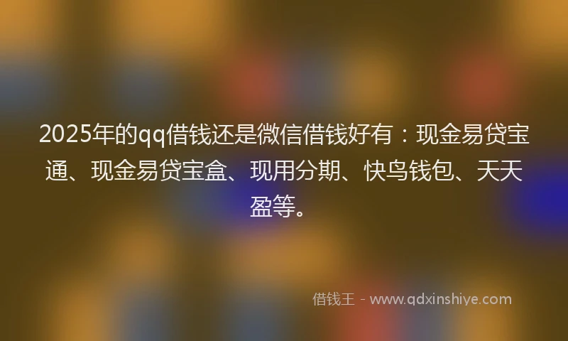 2025年的qq借钱还是微信借钱好有：现金易贷宝通、现金易贷宝盒、现用分期、快鸟钱包、天天盈等。