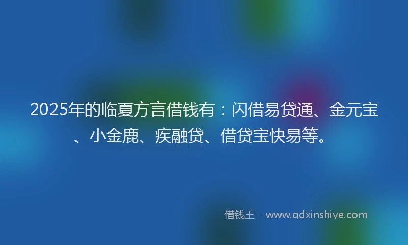 2025年的临夏方言借钱有：闪借易贷通、金元宝、小金鹿、疾融贷、借贷宝快易等。