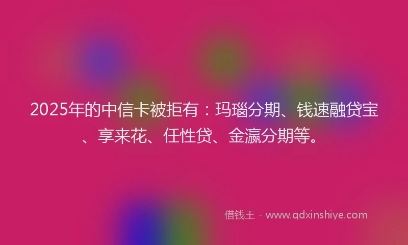 2025年的中信卡被拒有：玛瑙分期、钱速融贷宝、享来花、任性贷、金瀛分期等。