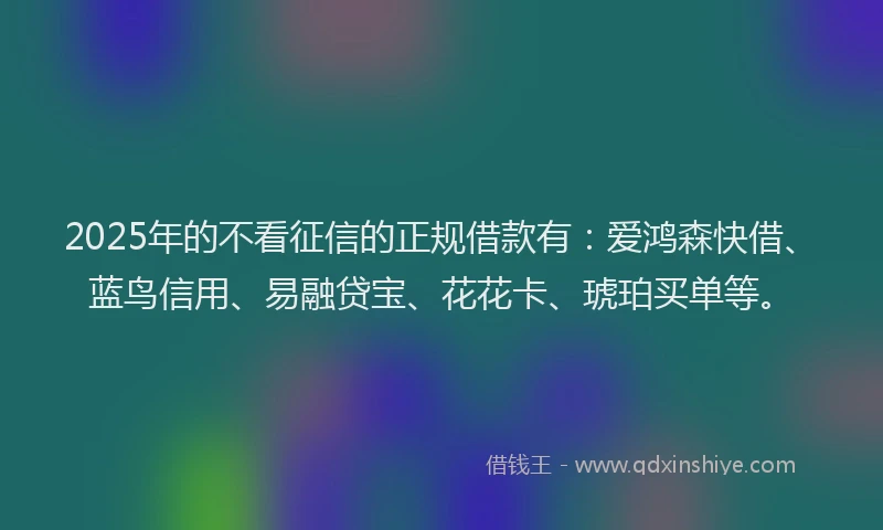 2025年的不看征信的正规借款有：爱鸿森快借、蓝鸟信用、易融贷宝、花花卡、琥珀买单等。