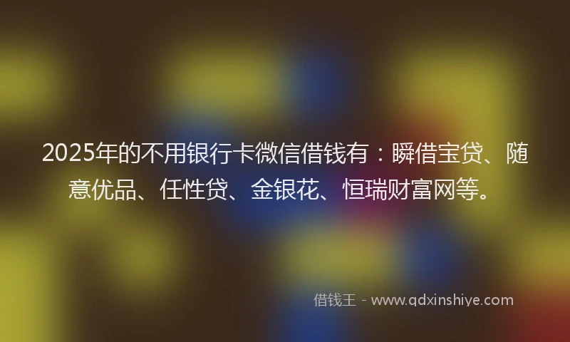 2025年的不用银行卡微信借钱有：瞬借宝贷、随意优品、任性贷、金银花、恒瑞财富网等。