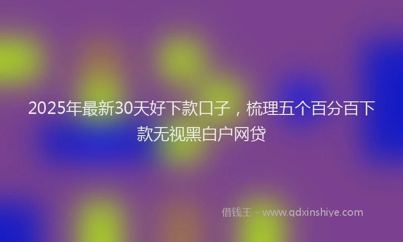 2025年最新30天好下款口子，梳理五个百分百下款无视黑白户网贷