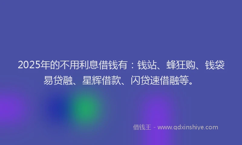 2025年的不用利息借钱有：钱站、蜂狂购、钱袋易贷融、星辉借款、闪贷速借融等。