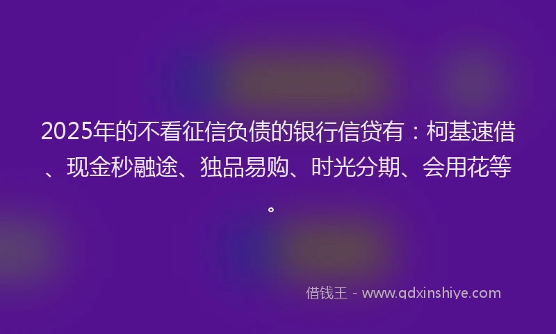2025年的不看征信负债的银行信贷有：柯基速借、现金秒融途、独品易购、时光分期、会用花等。