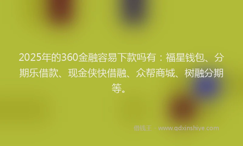 2025年的360金融容易下款吗有：福星钱包、分期乐借款、现金侠快借融、众帮商城、树融分期等。