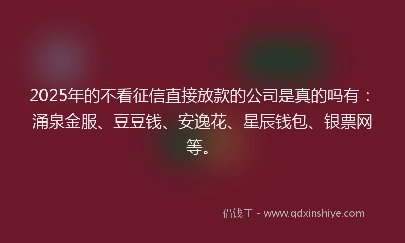 2025年的不看征信直接放款的公司是真的吗有：涌泉金服、豆豆钱、安逸花、星辰钱包、银票网等。