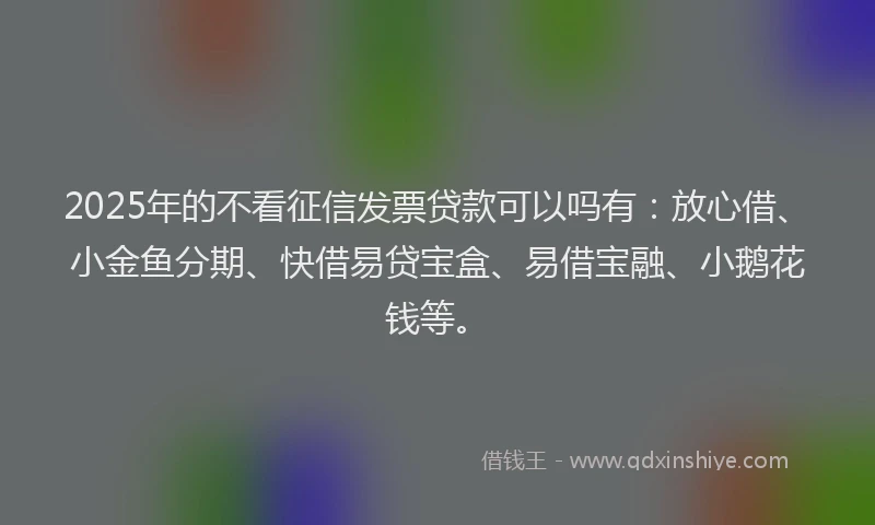 2025年的不看征信发票贷款可以吗有：放心借、小金鱼分期、快借易贷宝盒、易借宝融、小鹅花钱等。