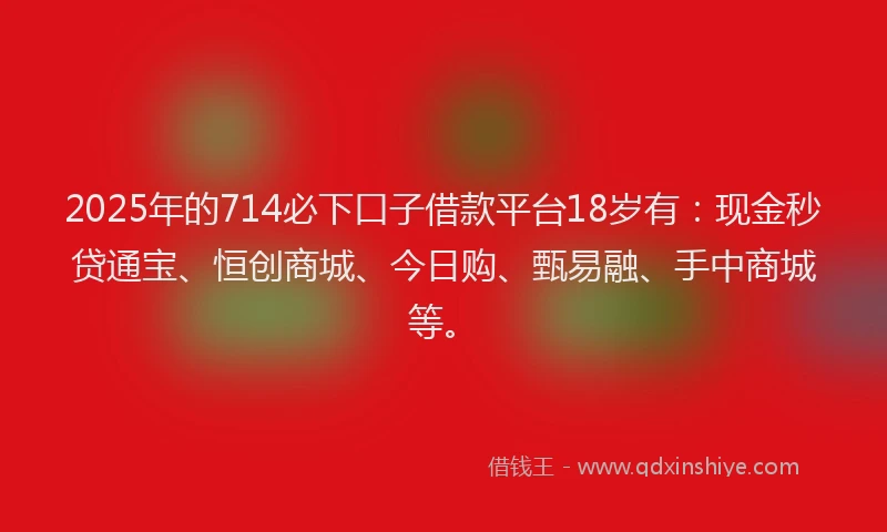 2025年的714必下口子借款平台18岁有：现金秒贷通宝、恒创商城、今日购、甄易融、手中商城等。