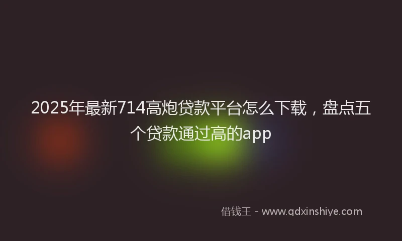 2025年最新714高炮贷款平台怎么下载，盘点五个贷款通过高的app