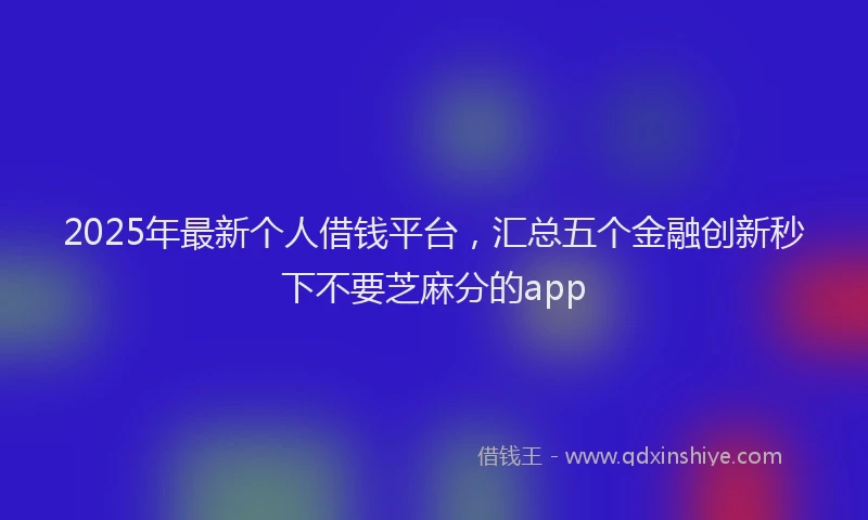 2025年最新个人借钱平台，汇总五个金融创新秒下不要芝麻分的app
