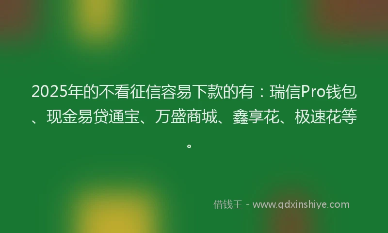 2025年的不看征信容易下款的有：瑞信Pro钱包、现金易贷通宝、万盛商城、鑫享花、极速花等。
