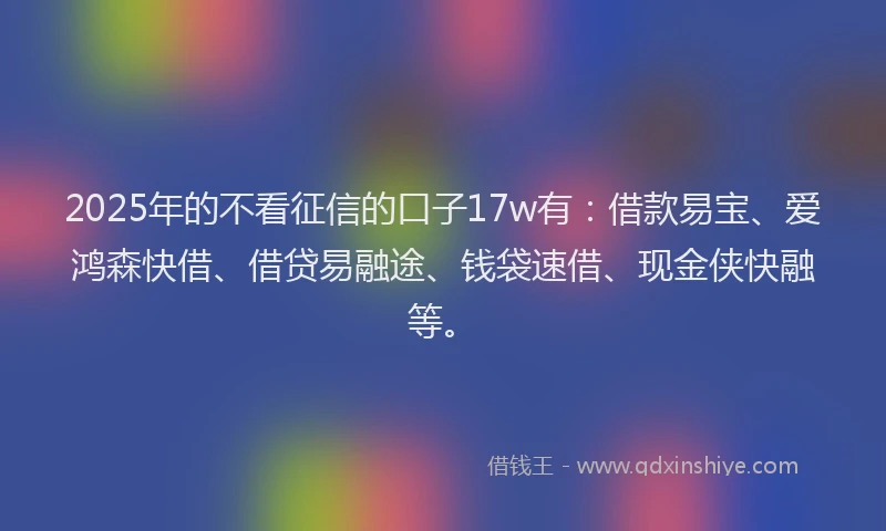 2025年的不看征信的口子17w有：借款易宝、爱鸿森快借、借贷易融途、钱袋速借、现金侠快融等。