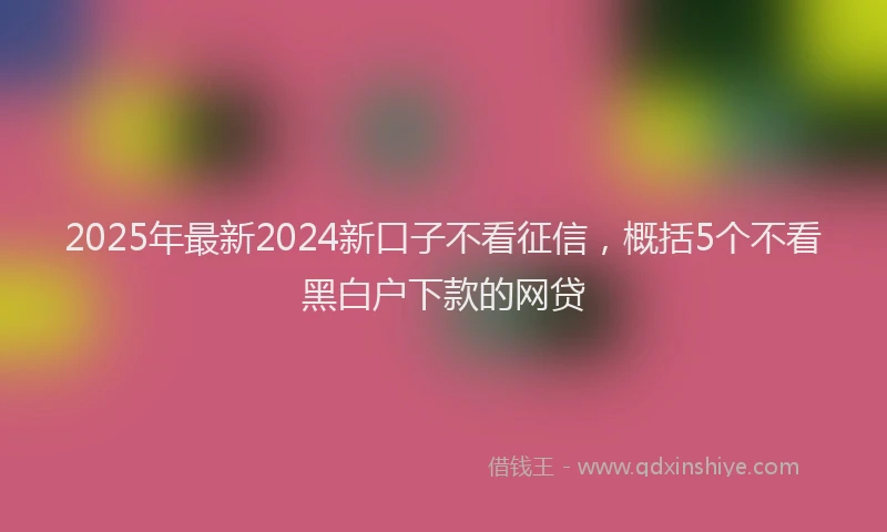 2025年最新2024新口子不看征信，概括5个不看黑白户下款的网贷