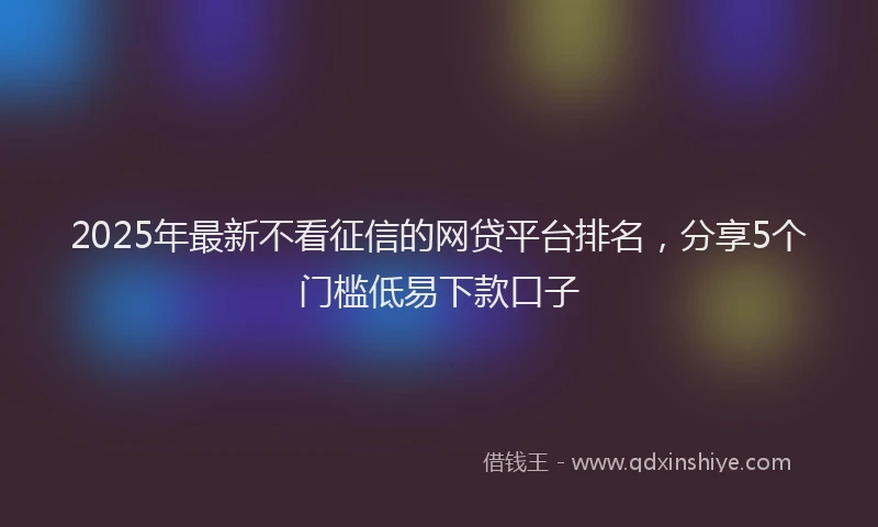 2025年最新不看征信的网贷平台排名，分享5个门槛低易下款口子