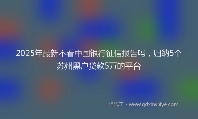 2025年最新不看中国银行征信报告吗，归纳5个苏州黑户贷款5万的平台