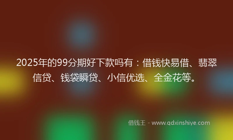 2025年的99分期好下款吗有：借钱快易借、翡翠信贷、钱袋瞬贷、小信优选、全金花等。