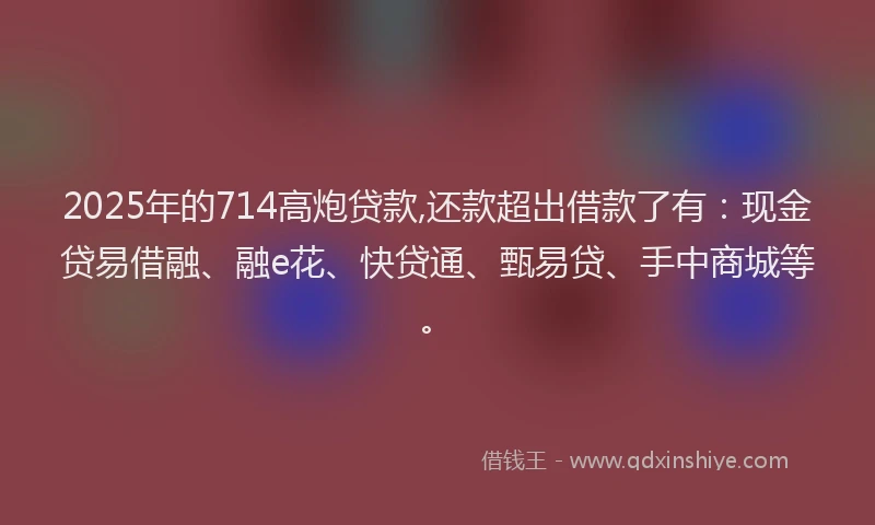 2025年的714高炮贷款,还款超出借款了有：现金贷易借融、融e花、快贷通、甄易贷、手中商城等。