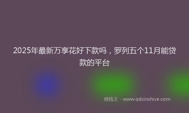 2025年最新万享花好下款吗，罗列五个11月能贷款的平台