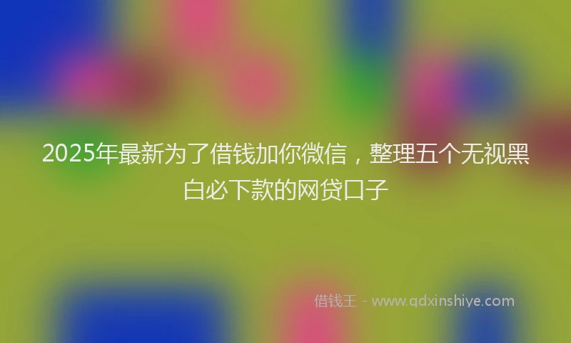 2025年最新为了借钱加你微信，整理五个无视黑白必下款的网贷口子