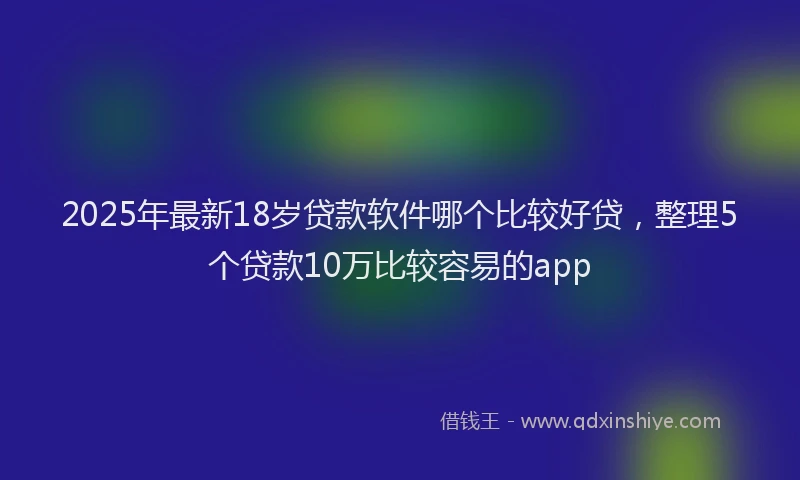 2025年最新18岁贷款软件哪个比较好贷，整理5个贷款10万比较容易的app