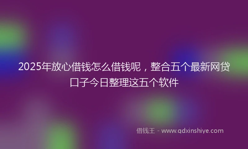 2025年放心借钱怎么借钱呢，整合五个最新网贷口子今日整理这五个软件