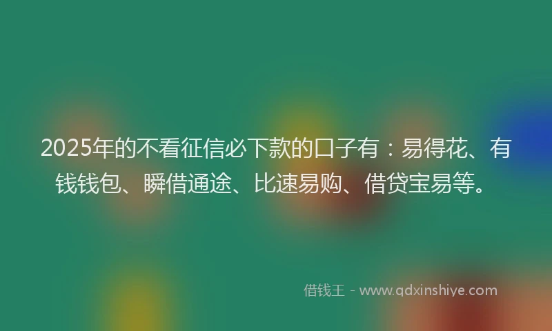 2025年的不看征信必下款的口子有：易得花、有钱钱包、瞬借通途、比速易购、借贷宝易等。