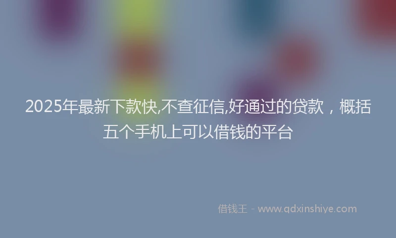 2025年最新下款快,不查征信,好通过的贷款，概括五个手机上可以借钱的平台