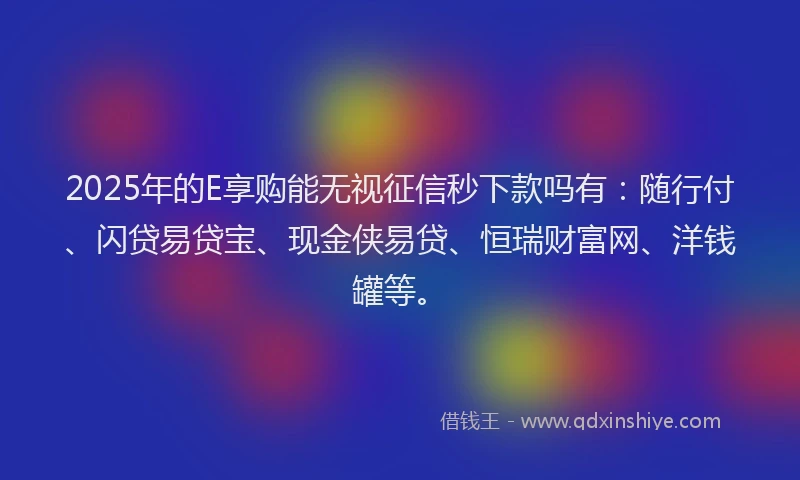 2025年的E享购能无视征信秒下款吗有：随行付、闪贷易贷宝、现金侠易贷、恒瑞财富网、洋钱罐等。