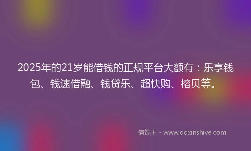 2025年的21岁能借钱的正规平台大额有：乐享钱包、钱速借融、钱贷乐、超快购、榕贝等。