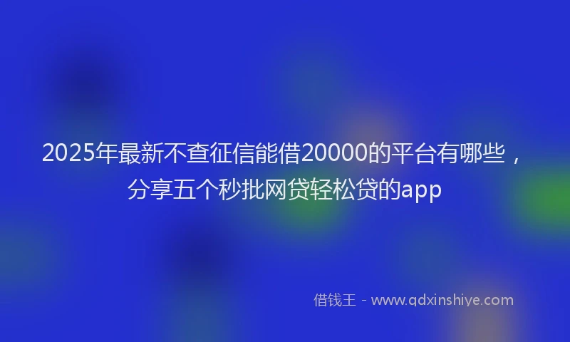 2025年最新不查征信能借20000的平台有哪些，分享五个秒批网贷轻松贷的app