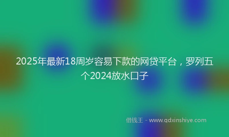 2025年最新18周岁容易下款的网贷平台，罗列五个2024放水口子