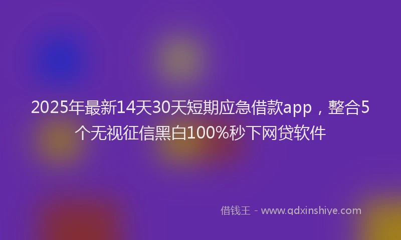 2025年最新14天30天短期应急借款app，整合5个无视征信黑白100%秒下网贷软件