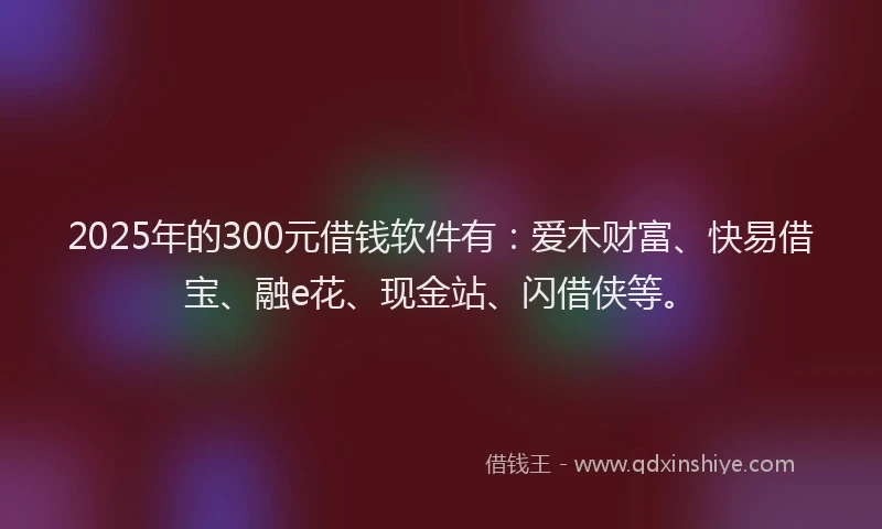 2025年的300元借钱软件有：爱木财富、快易借宝、融e花、现金站、闪借侠等。