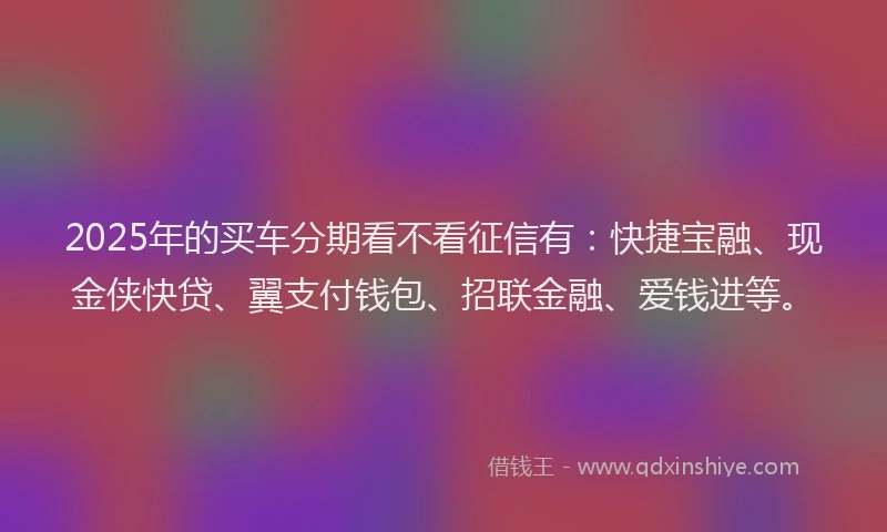 2025年的买车分期看不看征信有：快捷宝融、现金侠快贷、翼支付钱包、招联金融、爱钱进等。
