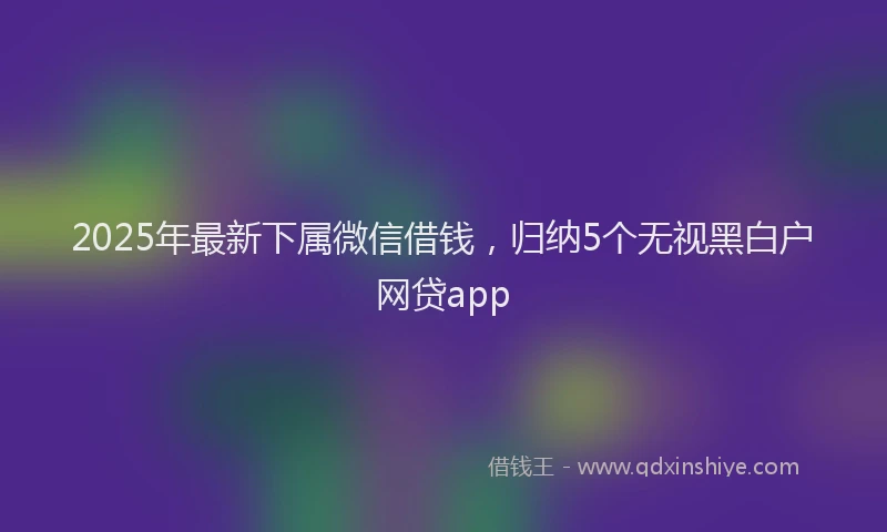 2025年最新下属微信借钱，归纳5个无视黑白户网贷app