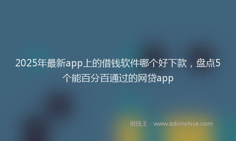 2025年最新app上的借钱软件哪个好下款，盘点5个能百分百通过的网贷app