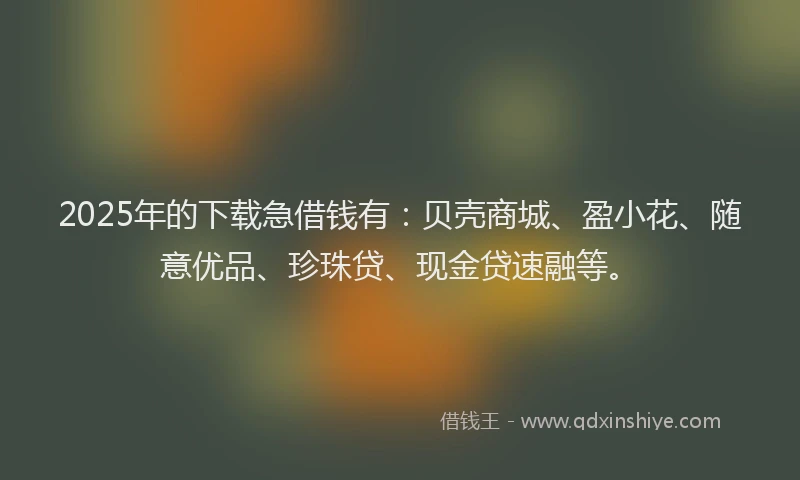 2025年的下载急借钱有：贝壳商城、盈小花、随意优品、珍珠贷、现金贷速融等。